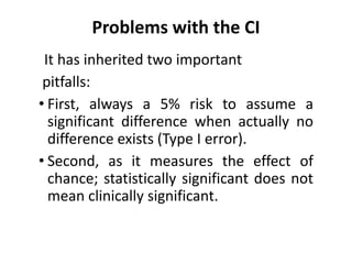 Problems with the CI
It has inherited two important
pitfalls:
• First, always a 5% risk to assume a
significant difference when actually no
difference exists (Type I error).
• Second, as it measures the effect of
chance; statistically significant does not
mean clinically significant.
 