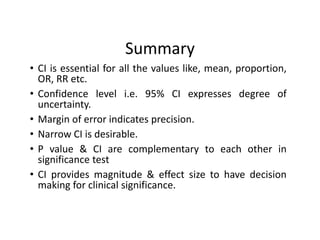 Summary
• CI is essential for all the values like, mean, proportion,
OR, RR etc.
• Confidence level i.e. 95% CI expresses degree of
uncertainty.
• Margin of error indicates precision.
• Narrow CI is desirable.
• P value & CI are complementary to each other in
significance test
• CI provides magnitude & effect size to have decision
making for clinical significance.
 