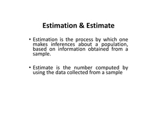 Estimation & Estimate
• Estimation is the process by which one
makes inferences about a population,
based on information obtained from a
sample.
• Estimate is the number computed by
using the data collected from a sample
 