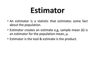 Estimator
• An estimator is a statistic that estimates some fact
about the population.
• Estimator creates an estimate e,g, sample mean (x̄) is
an estimator for the population mean, μ.
• Estimator is the tool & estimate is the product.
 