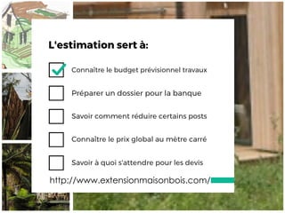 L'estimation sert à:
Connaître le budget prévisionnel travaux
Préparer un dossier pour la banque
Savoir comment réduire certains posts
Connaître le prix global au mètre carré
Savoir à quoi s'attendre pour les devis
http://www.extensionmaisonbois.com/
 