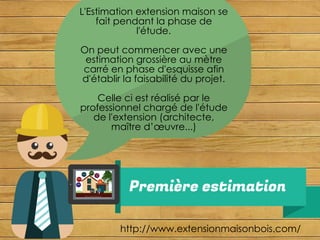 Première estimation
http://www.extensionmaisonbois.com/
L'Estimation extension maison se
fait pendant la phase de
l'étude.
On peut commencer avec une
estimation grossière au mètre
carré en phase d'esquisse afin
d'établir la faisabilité du projet.
Celle ci est réalisé par le
professionnel chargé de l'étude
de l'extension (architecte,
maître d’œuvre...)
 