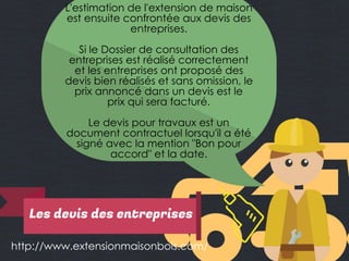 http://www.extensionmaisonbois.com/
L'estimation de l'extension de maison
est ensuite confrontée aux devis des
entreprises.
Si le Dossier de consultation des
entreprises est réalisé correctement
et les entreprises ont proposé des
devis bien réalisés et sans omission, le
prix annoncé dans un devis est le
prix qui sera facturé.
Le devis pour travaux est un
document contractuel lorsqu'il a été
signé avec la mention "Bon pour
accord" et la date.
Les devis des entreprises
 