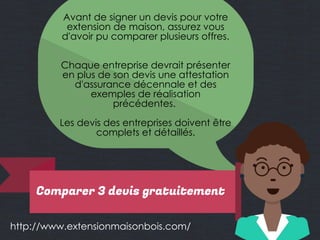 http://www.extensionmaisonbois.com/
Avant de signer un devis pour votre
extension de maison, assurez vous
d'avoir pu comparer plusieurs offres.
Chaque entreprise devrait présenter
en plus de son devis une attestation
d'assurance décennale et des
exemples de réalisation
précédentes.
Les devis des entreprises doivent être
complets et détaillés.
Comparer 3 devis gratuitement
 