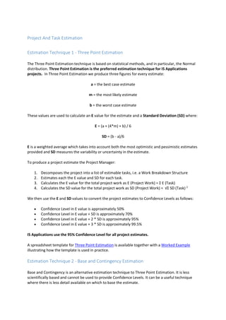 Project And Task Estimation
Estimation Technique 1 - Three Point Estimation
The Three Point Estimation technique is based on statistical methods, and in particular, the Normal
distribution. Three Point Estimation is the preferred estimation technique for IS Applications
projects. In Three Point Estimation we produce three figures for every estimate:
a = the best case estimate
m = the most likely estimate
b = the worst case estimate
These values are used to calculate an E value for the estimate and a Standard Deviation (SD) where:
E = (a + (4*m) + b) / 6
SD = (b - a)/6
E is a weighted average which takes into account both the most optimistic and pessimistic estimates
provided and SD measures the variability or uncertainty in the estimate.
To produce a project estimate the Project Manager:
1. Decomposes the project into a list of estimable tasks, i.e. a Work Breakdown Structure
2. Estimates each the E value and SD for each task.
3. Calculates the E value for the total project work as E (Project Work) = Σ E (Task)
4. Calculates the SD value for the total project work as SD (Project Work) = √Σ SD (Task) 2
We then use the E and SD values to convert the project estimates to Confidence Levels as follows:
 Confidence Level in E value is approximately 50%
 Confidence Level in E value + SD is approximately 70%
 Confidence Level in E value + 2 * SD is approximately 95%
 Confidence Level in E value + 3 * SD is approximately 99.5%
IS Applications use the 95% Confidence Level for all project estimates.
A spreadsheet template for Three Point Estimation is available together with a Worked Example
illustrating how the template is used in practice.
Estimation Technique 2 - Base and Contingency Estimation
Base and Contingency is an alternative estimation technique to Three Point Estimation. It is less
scientifically based and cannot be used to provide Confidence Levels. It can be a useful technique
where there is less detail available on which to base the estimate.
 