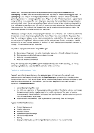 In Base and Contingency estimation all estimates have two components the base and the
contingency. The base is the minimum expected time required, i.e. when everything goes well. The
contingency is the amount of trust placed on the base when risks are taken into account and is
generally expressed as a percentage of the base. A figure of 10% -20% contingency is a typical figure
rising to 50% or even greater for more risky tasks. Separating the base and contingency makes the
estimation task easier. We can derive a base figure without having to take into account everything
that might go wrong and then use risk analysis to determine the appropriate level of contingency.
The assumptions that underpin the base estimate are recorded and the contingency reflects the
confidence we have that these assumptions are correct.
The Project Manager will also consider project wide risks and undertake a risk analysis to determine
the correct amount of contingency to allow for them. These risks are recorded in the project Risk
Log. The contingency is based on the maximum costs to the project of the risk occurring weighted by
an assessment of how likely it is to occur expressed as a percentage. Project contingency may be
estimated in terms of money, resources or a mixture of both. Resource contingency is managed by
adding a factor to individual task estimates.
To produce a project estimate the Project Manager:
1. Decomposes the project into a list of estimable tasks, i.e. a Work Breakdown Structure
2. Estimates each task including any task contingency.
3. Adds the estimates together.
4. Adds the project contingency.
Using this technique the Project Manager must be careful to avoid double-counting, i.e. adding
contingency to both the project and task estimates for the same risk.
Technical and Overhead Tasks
Typically we will distinguish between the technical tasks of the project, for example code
development or package configuration etc. and overhead tasks such as project management or
infrastructure support. Each technical task will be individually estimated whilst the estimate for each
overhead tasks can often be calculated on a pro-rata basis. Key factors which will influence
estimates for technical tasks are:
 size and complexity of the task
 the skills and experience of the development team and their familiarity with the technology
being proposed (training may be required to enable members of the team to become
productive with the technologies being used and gain familiarity with the business context -
this can be estimated separately)
 non-functional requirements such as performance, reliability, code reusability etc.
Typical overhead tasks include:
 Project Management
 Quality Assurance
 Business Analysis
 Systems Analysis and Design
 Infrastructure Support
 Testing
 Deployment (includes user training and implementation in live environment.)
 
