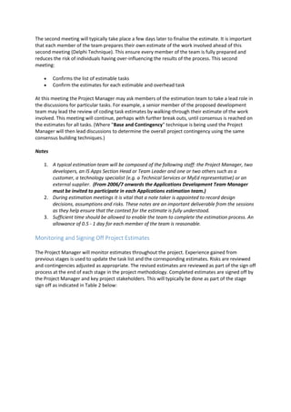 The second meeting will typically take place a few days later to finalise the estimate. It is important
that each member of the team prepares their own estimate of the work involved ahead of this
second meeting (Delphi Technique). This ensure every member of the team is fully prepared and
reduces the risk of individuals having over-influencing the results of the process. This second
meeting:
 Confirms the list of estimable tasks
 Confirm the estimates for each estimable and overhead task
At this meeting the Project Manager may ask members of the estimation team to take a lead role in
the discussions for particular tasks. For example, a senior member of the proposed development
team may lead the review of coding task estimates by walking-through their estimate of the work
involved. This meeting will continue, perhaps with further break outs, until consensus is reached on
the estimates for all tasks. (Where "Base and Contingency" technique is being used the Project
Manager will then lead discussions to determine the overall project contingency using the same
consensus building techniques.)
Notes
1. A typical estimation team will be composed of the following staff: the Project Manager, two
developers, an IS Apps Section Head or Team Leader and one or two others such as a
customer, a technology specialist (e.g. a Technical Services or MyEd representative) or an
external supplier. (From 2006/7 onwards the Applications Development Team Manager
must be invited to participate in each Applications estimation team.)
2. During estimation meetings it is vital that a note taker is appointed to record design
decisions, assumptions and risks. These notes are an important deliverable from the sessions
as they help ensure that the context for the estimate is fully understood.
3. Sufficient time should be allowed to enable the team to complete the estimation process. An
allowance of 0.5 - 1 day for each member of the team is reasonable.
Monitoring and Signing Off Project Estimates
The Project Manager will monitor estimates throughout the project. Experience gained from
previous stages is used to update the task list and the corresponding estimates. Risks are reviewed
and contingencies adjusted as appropriate. The revised estimates are reviewed as part of the sign off
process at the end of each stage in the project methodology. Completed estimates are signed off by
the Project Manager and key project stakeholders. This will typically be done as part of the stage
sign off as indicated in Table 2 below:
 