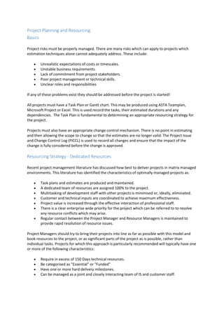 Project Planning and Resourcing
Basics
Project risks must be properly managed. There are many risks which can apply to projects which
estimation techniques alone cannot adequately address. These include:
 Unrealistic expectations of costs or timescales.
 Unstable business requirements.
 Lack of commitment from project stakeholders.
 Poor project management or technical skills.
 Unclear roles and responsibilities
If any of these problems exist they should be addressed before the project is started!
All projects must have a Task Plan or Gantt chart. This may be produced using ASTA Teamplan,
Microsoft Project or Excel. This is used record the tasks, their estimated durations and any
dependencies. The Task Plan is fundamental to determining an appropriate resourcing strategy for
the project.
Projects must also have an appropriate change control mechanism. There is no point in estimating
and then allowing the scope to change so that the estimates are no longer valid. The Project Issue
and Change Control Log (PICCL) is used to record all changes and ensure that the impact of the
change is fully considered before the change is approved.
Resourcing Strategy - Dedicated Resources
Recent project management literature has discussed how best to deliver projects in matrix managed
environments. This literature has identified the characteristics of optimally managed projects as:
 Task plans and estimates are produced and maintained.
 A dedicated team of resources are assigned 100% to the project.
 Multitasking of development staff with other projects is minimised or, ideally, eliminated.
 Customer and technical inputs are coordinated to achieve maximum effectiveness.
 Project value is increased through the effective interaction of professional staff.
 There is a clear enterprise wide priority for the project which can be referred to to resolve
any resource conflicts which may arise.
 Regular contact between the Project Manager and Resource Managers is maintained to
provide rapid resolution of resource issues.
Project Managers should try to bring their projects into line as far as possible with this model and
book resources to the project, or as significant parts of the project as is possible, rather than
individual tasks. Projects for which this approach is particularly recommended will typically have one
or more of the following characteristics:
 Require in excess of 150 Days technical resources.
 Be categorised as "Essential" or "Funded"
 Have one or more hard delivery milestones.
 Can be managed as a joint and closely interacting team of IS and customer staff.
 