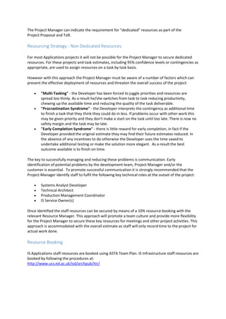 The Project Manager can indicate the requirement for "dedicated" resources as part of the
Project Proposal and ToR.
Resourcing Strategy - Non Dedicated Resources
For most Applications projects it will not be possible for the Project Manager to secure dedicated
resources. For these projects and task estimates, including 95% confidence levels or contingencies as
appropriate, are used to assign resources on a task by task basis.
However with this approach the Project Manager must be aware of a number of factors which can
prevent the effective deployment of resources and threaten the overall success of the project:
 "Multi-Tasking" - the Developer has been forced to juggle priorities and resources are
spread too thinly. As a result he/she switches from task to task reducing productivity,
chewing up the available time and reducing the quality of the task deliverable.
 "Procrastination Syndrome" - the Developer interprets the contingency as additional time
to finish a task that they think they could do in less. If problems occur with other work this
may be given priority and they don't make a start on the task until too late. There is now no
safety margin and the task may be late.
 "Early Completion Syndrome" - there is little reward for early completion, in fact if the
Developer provided the original estimate they may find their future estimates reduced. In
the absence of any incentives to do otherwise the Developer uses the time saved to
undertake additional testing or make the solution more elegant. As a result the best
outcome available is to finish on time.
The key to successfully managing and reducing these problems is communication. Early
identification of potential problems by the development team, Project Manager and/or the
customer is essential. To promote successful communication it is strongly recommended that the
Project Manager identify staff to fulfil the following key technical roles at the outset of the project:
 Systems Analyst Developer
 Technical Architect
 Production Management Coordinator
 IS Service Owner(s)
Once identified the staff resources can be secured by means of a 10% resource booking with the
relevant Resource Manager. This approach will promote a team culture and provide more flexibility
for the Project Manager to secure these key resources for meetings and other project activities. This
approach is accommodated with the overall estimate as staff will only record time to the project for
actual work done.
Resource Booking
IS Applications staff resources are booked using ASTA Team Plan. IS Infrastructure staff resources are
booked by following the procedures at:
http://www.ucs.ed.ac.uk/isd/archpub/itir/
 