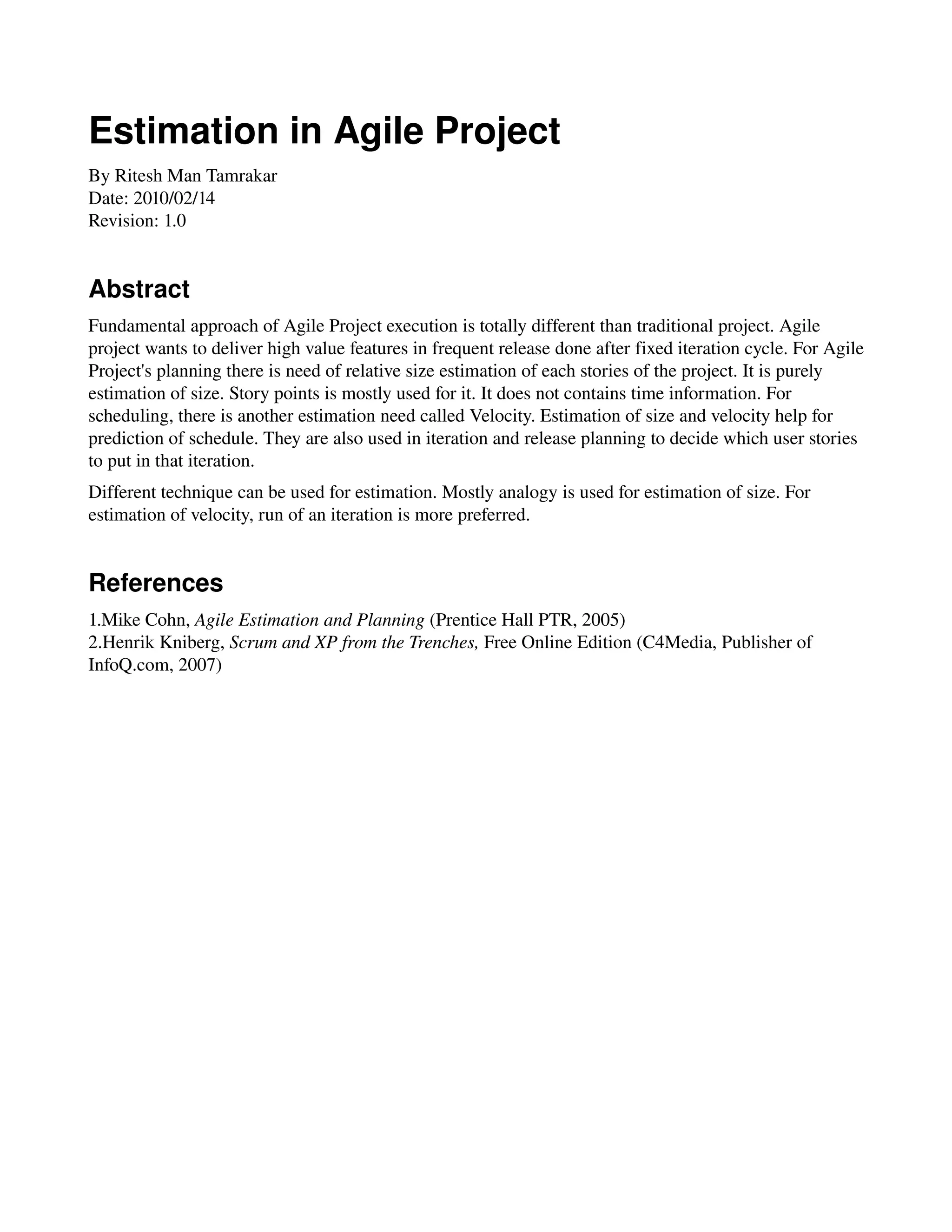 Estimation in Agile Project
By Ritesh Man Tamrakar
Date: 2010/02/14
Revision: 1.0


Abstract
Fundamental approach of Agile Project execution is totally different than traditional project. Agile 
project wants to deliver high value features in frequent release done after fixed iteration cycle. For Agile 
Project's planning there is need of relative size estimation of each stories of the project. It is purely 
estimation of size. Story points is mostly used for it. It does not contains time information. For 
scheduling, there is another estimation need called Velocity. Estimation of size and velocity help for 
prediction of schedule. They are also used in iteration and release planning to decide which user stories 
to put in that iteration.
Different technique can be used for estimation. Mostly analogy is used for estimation of size. For 
estimation of velocity, run of an iteration is more preferred.


References
1.Mike Cohn, Agile Estimation and Planning (Prentice Hall PTR, 2005)
2.Henrik Kniberg, Scrum and XP from the Trenches, Free Online Edition (C4Media, Publisher of 
InfoQ.com, 2007)
 
