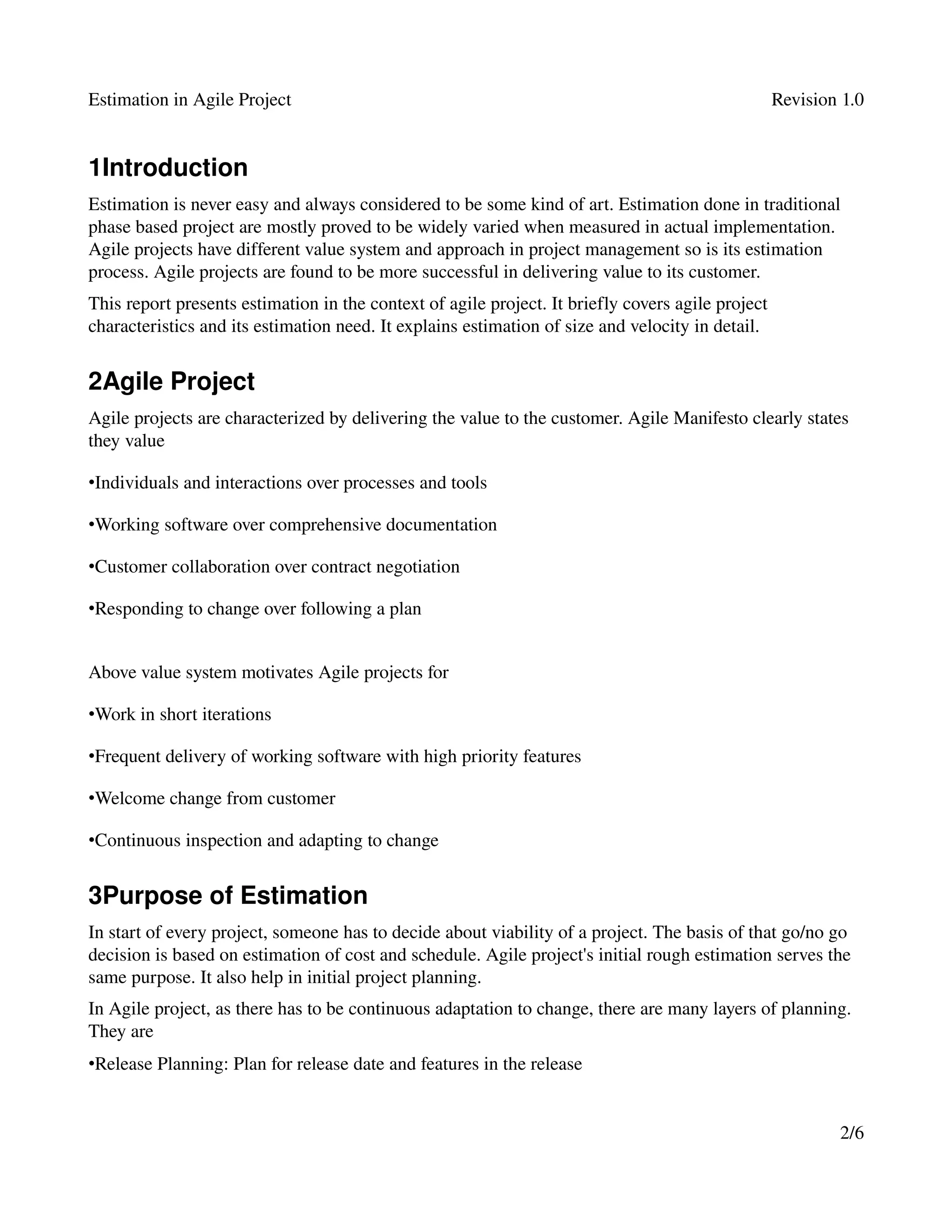 Estimation in Agile Project                                                                     Revision 1.0


1Introduction
Estimation is never easy and always considered to be some kind of art. Estimation done in traditional 
phase based project are mostly proved to be widely varied when measured in actual implementation. 
Agile projects have different value system and approach in project management so is its estimation 
process. Agile projects are found to be more successful in delivering value to its customer.
This report presents estimation in the context of agile project. It briefly covers agile project 
characteristics and its estimation need. It explains estimation of size and velocity in detail.


2Agile Project
Agile projects are characterized by delivering the value to the customer. Agile Manifesto clearly states 
they value

•Individuals and interactions over processes and tools 

•Working software over comprehensive documentation 

•Customer collaboration over contract negotiation 

•Responding to change over following a plan


Above value system motivates Agile projects for

•Work in short iterations

•Frequent delivery of working software with high priority features

•Welcome change from customer

•Continuous inspection and adapting to change


3Purpose of Estimation
In start of every project, someone has to decide about viability of a project. The basis of that go/no go 
decision is based on estimation of cost and schedule. Agile project's initial rough estimation serves the 
same purpose. It also help in initial project planning.
In Agile project, as there has to be continuous adaptation to change, there are many layers of planning. 
They are 
•Release Planning: Plan for release date and features in the release 


                                                                                                        2/6
 