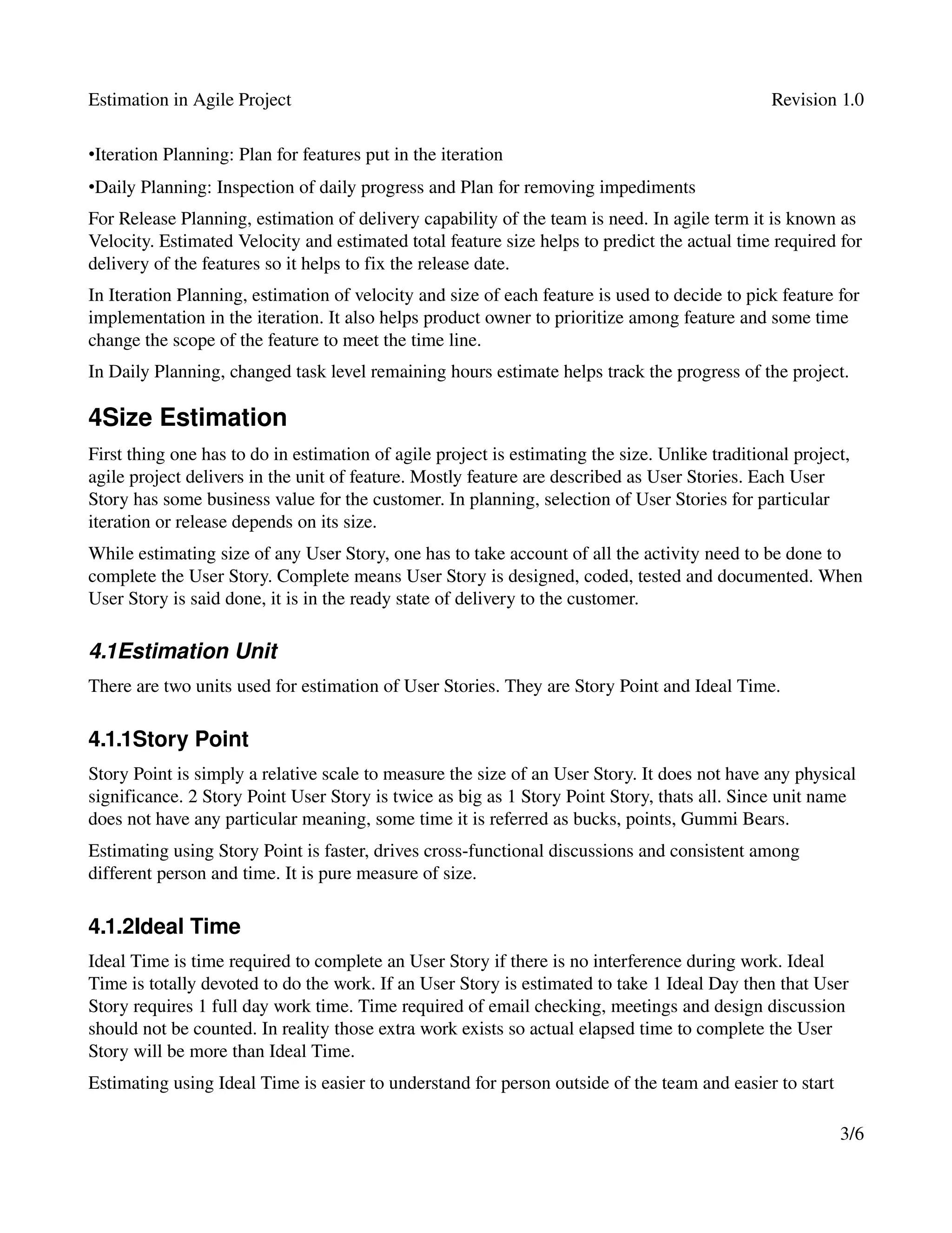 Estimation in Agile Project                                                                      Revision 1.0

•Iteration Planning: Plan for features put in the iteration
•Daily Planning: Inspection of daily progress and Plan for removing impediments 
For Release Planning, estimation of delivery capability of the team is need. In agile term it is known as 
Velocity. Estimated Velocity and estimated total feature size helps to predict the actual time required for 
delivery of the features so it helps to fix the release date.
In Iteration Planning, estimation of velocity and size of each feature is used to decide to pick feature for 
implementation in the iteration. It also helps product owner to prioritize among feature and some time 
change the scope of the feature to meet the time line.
In Daily Planning, changed task level remaining hours estimate helps track the progress of the project.

4Size Estimation
First thing one has to do in estimation of agile project is estimating the size. Unlike traditional project, 
agile project delivers in the unit of feature. Mostly feature are described as User Stories. Each User 
Story has some business value for the customer. In planning, selection of User Stories for particular 
iteration or release depends on its size.
While estimating size of any User Story, one has to take account of all the activity need to be done to 
complete the User Story. Complete means User Story is designed, coded, tested and documented. When 
User Story is said done, it is in the ready state of delivery to the customer.

4.1Estimation Unit
There are two units used for estimation of User Stories. They are Story Point and Ideal Time.

4.1.1Story Point
Story Point is simply a relative scale to measure the size of an User Story. It does not have any physical 
significance. 2 Story Point User Story is twice as big as 1 Story Point Story, thats all. Since unit name 
does not have any particular meaning, some time it is referred as bucks, points, Gummi Bears.
Estimating using Story Point is faster, drives cross­functional discussions and consistent among 
different person and time. It is pure measure of size.

4.1.2Ideal Time
Ideal Time is time required to complete an User Story if there is no interference during work. Ideal 
Time is totally devoted to do the work. If an User Story is estimated to take 1 Ideal Day then that User 
Story requires 1 full day work time. Time required of email checking, meetings and design discussion 
should not be counted. In reality those extra work exists so actual elapsed time to complete the User 
Story will be more than Ideal Time.
Estimating using Ideal Time is easier to understand for person outside of the team and easier to start 

                                                                                                          3/6
 