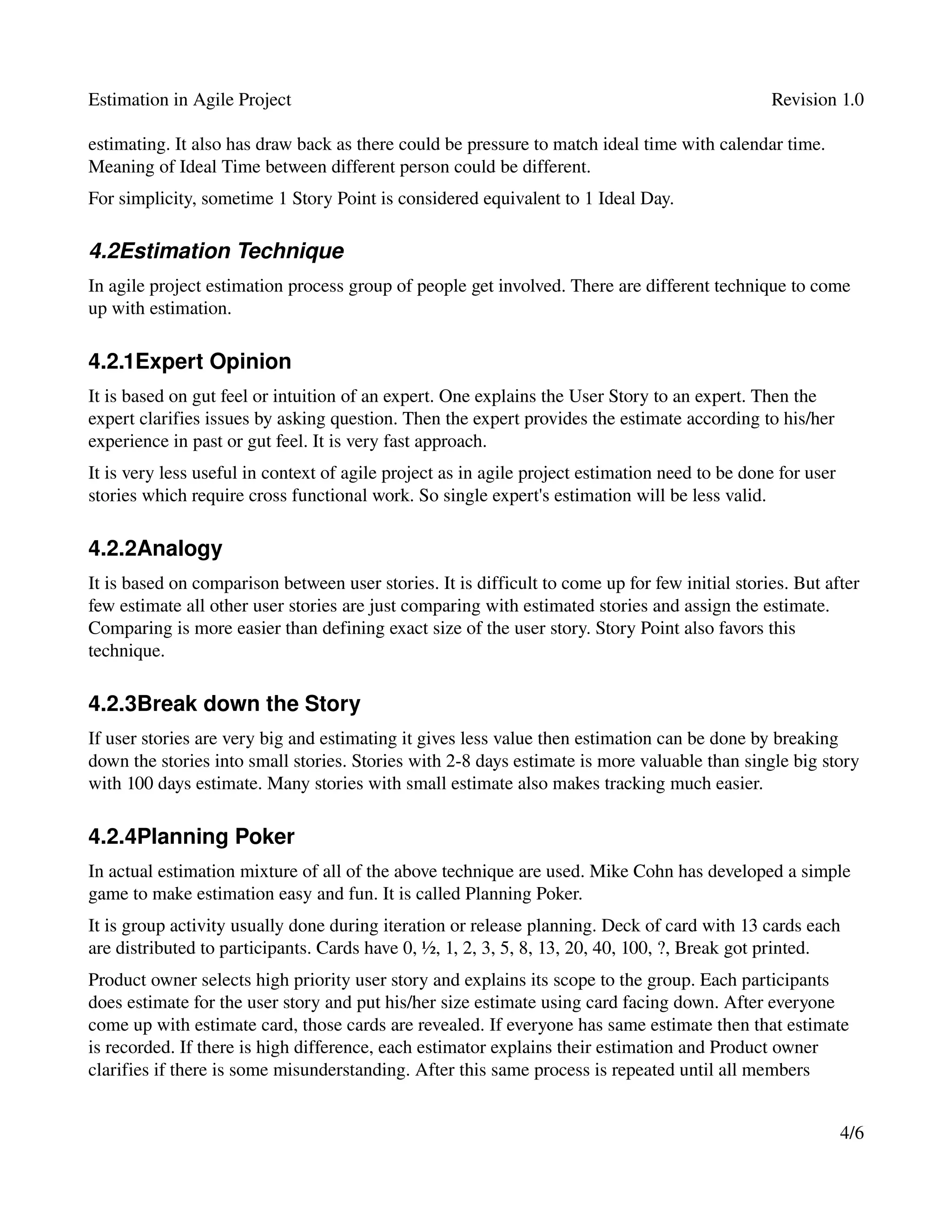 Estimation in Agile Project                                                                      Revision 1.0

estimating. It also has draw back as there could be pressure to match ideal time with calendar time. 
Meaning of Ideal Time between different person could be different.
For simplicity, sometime 1 Story Point is considered equivalent to 1 Ideal Day.

4.2Estimation Technique
In agile project estimation process group of people get involved. There are different technique to come 
up with estimation.

4.2.1Expert Opinion
It is based on gut feel or intuition of an expert. One explains the User Story to an expert. Then the 
expert clarifies issues by asking question. Then the expert provides the estimate according to his/her 
experience in past or gut feel. It is very fast approach.
It is very less useful in context of agile project as in agile project estimation need to be done for user 
stories which require cross functional work. So single expert's estimation will be less valid.

4.2.2Analogy
It is based on comparison between user stories. It is difficult to come up for few initial stories. But after 
few estimate all other user stories are just comparing with estimated stories and assign the estimate. 
Comparing is more easier than defining exact size of the user story. Story Point also favors this 
technique.

4.2.3Break down the Story
If user stories are very big and estimating it gives less value then estimation can be done by breaking 
down the stories into small stories. Stories with 2­8 days estimate is more valuable than single big story 
with 100 days estimate. Many stories with small estimate also makes tracking much easier.

4.2.4Planning Poker
In actual estimation mixture of all of the above technique are used. Mike Cohn has developed a simple 
game to make estimation easy and fun. It is called Planning Poker.
It is group activity usually done during iteration or release planning. Deck of card with 13 cards each 
are distributed to participants. Cards have 0, ½, 1, 2, 3, 5, 8, 13, 20, 40, 100, ?, Break got printed.
Product owner selects high priority user story and explains its scope to the group. Each participants 
does estimate for the user story and put his/her size estimate using card facing down. After everyone 
come up with estimate card, those cards are revealed. If everyone has same estimate then that estimate 
is recorded. If there is high difference, each estimator explains their estimation and Product owner 
clarifies if there is some misunderstanding. After this same process is repeated until all members 


                                                                                                          4/6
 