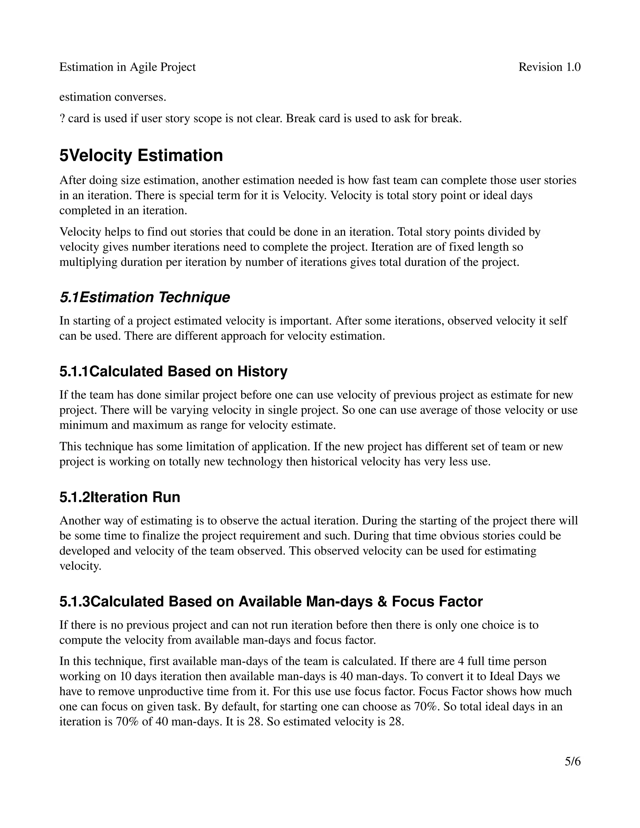 Estimation in Agile Project                                                                     Revision 1.0

estimation converses. 
? card is used if user story scope is not clear. Break card is used to ask for break.


5Velocity Estimation
After doing size estimation, another estimation needed is how fast team can complete those user stories 
in an iteration. There is special term for it is Velocity. Velocity is total story point or ideal days 
completed in an iteration. 
Velocity helps to find out stories that could be done in an iteration. Total story points divided by 
velocity gives number iterations need to complete the project. Iteration are of fixed length so 
multiplying duration per iteration by number of iterations gives total duration of the project. 

5.1Estimation Technique
In starting of a project estimated velocity is important. After some iterations, observed velocity it self 
can be used. There are different approach for velocity estimation.

5.1.1Calculated Based on History
If the team has done similar project before one can use velocity of previous project as estimate for new 
project. There will be varying velocity in single project. So one can use average of those velocity or use 
minimum and maximum as range for velocity estimate.
This technique has some limitation of application. If the new project has different set of team or new 
project is working on totally new technology then historical velocity has very less use.

5.1.2Iteration Run
Another way of estimating is to observe the actual iteration. During the starting of the project there will 
be some time to finalize the project requirement and such. During that time obvious stories could be 
developed and velocity of the team observed. This observed velocity can be used for estimating 
velocity.

5.1.3Calculated Based on Available Man­days & Focus Factor
If there is no previous project and can not run iteration before then there is only one choice is to 
compute the velocity from available man­days and focus factor.
In this technique, first available man­days of the team is calculated. If there are 4 full time person 
working on 10 days iteration then available man­days is 40 man­days. To convert it to Ideal Days we 
have to remove unproductive time from it. For this use use focus factor. Focus Factor shows how much 
one can focus on given task. By default, for starting one can choose as 70%. So total ideal days in an 
iteration is 70% of 40 man­days. It is 28. So estimated velocity is 28.


                                                                                                         5/6
 