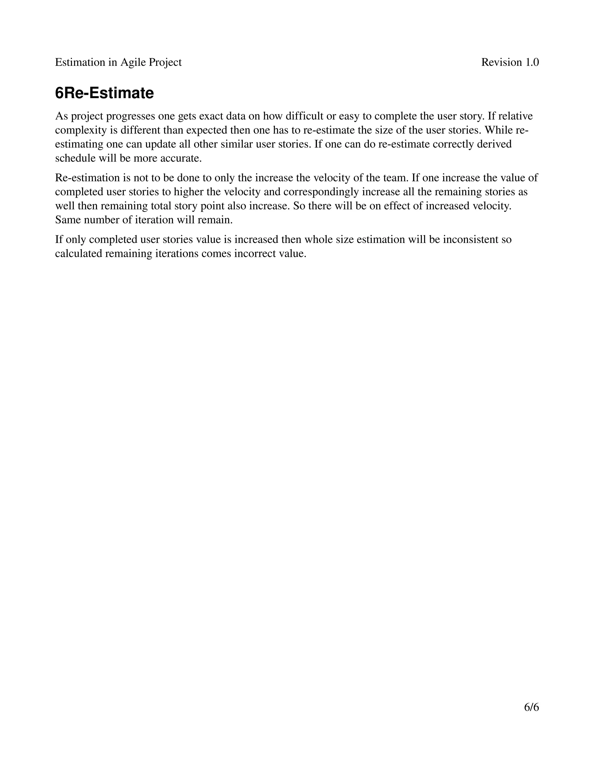 Estimation in Agile Project                                                                   Revision 1.0

6Re­Estimate
As project progresses one gets exact data on how difficult or easy to complete the user story. If relative 
complexity is different than expected then one has to re­estimate the size of the user stories. While re­
estimating one can update all other similar user stories. If one can do re­estimate correctly derived 
schedule will be more accurate. 
Re­estimation is not to be done to only the increase the velocity of the team. If one increase the value of 
completed user stories to higher the velocity and correspondingly increase all the remaining stories as 
well then remaining total story point also increase. So there will be on effect of increased velocity. 
Same number of iteration will remain.
If only completed user stories value is increased then whole size estimation will be inconsistent so 
calculated remaining iterations comes incorrect value.




                                                                                                        6/6
 