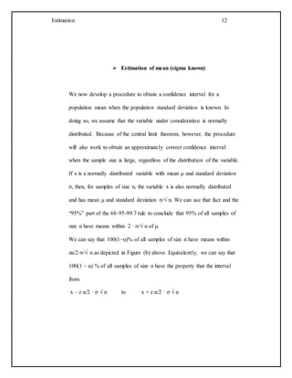 Estimation 12
 Estimation of mean (sigma known)
We now develop a procedure to obtain a confidence interval for a
population mean when the population standard deviation is known. In
doing so, we assume that the variable under consideration is normally
distributed. Because of the central limit theorem, however, the procedure
will also work to obtain an approximately correct confidence interval
when the sample size is large, regardless of the distribution of the variable.
If x is a normally distributed variable with mean µ and standard deviation
σ, then, for samples of size n, the variable x is also normally distributed
and has mean µ and standard deviation σ/√ n. We can use that fact and the
“95%” part of the 68-95-99.7 rule to conclude that 95% of all samples of
size n have means within 2 · σ/√ n of µ.
We can say that 100(1−α)% of all samples of size n have means within
zα/2·σ/√ n as depicted in Figure (b) above. Equivalently, we can say that
100(1 − α) % of all samples of size n have the property that the interval
from
x – z α/2 · σ √ n to x + z α/2 · σ √ n
 