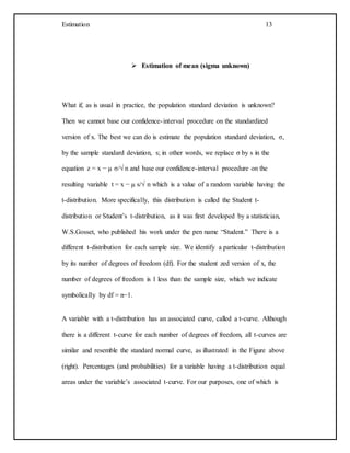 Estimation 13
 Estimation of mean (sigma unknown)
What if, as is usual in practice, the population standard deviation is unknown?
Then we cannot base our confidence-interval procedure on the standardized
version of x. The best we can do is estimate the population standard deviation, σ,
by the sample standard deviation, s; in other words, we replace σ by s in the
equation z = x − µ σ/√ n and base our confidence-interval procedure on the
resulting variable t = x − µ s/√ n which is a value of a random variable having the
t-distribution. More specifically, this distribution is called the Student t-
distribution or Student’s t-distribution, as it was first developed by a statistician,
W.S.Gosset, who published his work under the pen name “Student.” There is a
different t-distribution for each sample size. We identify a particular t-distribution
by its number of degrees of freedom (df). For the student zed version of x, the
number of degrees of freedom is 1 less than the sample size, which we indicate
symbolically by df = n−1.
A variable with a t-distribution has an associated curve, called a t-curve. Although
there is a different t-curve for each number of degrees of freedom, all t-curves are
similar and resemble the standard normal curve, as illustrated in the Figure above
(right). Percentages (and probabilities) for a variable having a t-distribution equal
areas under the variable’s associated t-curve. For our purposes, one of which is
 