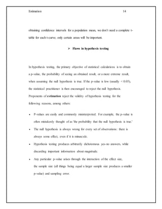 Estimation 14
obtaining confidence intervals for a population mean, we don’t need a complete t-
table for each t-curve; only certain areas will be important.
 Flaws in hypothesis testing
In hypothesis testing, the primary objective of statistical calculations is to obtain
a p-value, the probability of seeing an obtained result, or a more extreme result,
when assuming the null hypothesis is true. If the p-value is low (usually < 0.05),
the statistical practitioner is then encouraged to reject the null hypothesis.
Proponents of estimation reject the validity of hypothesis testing for the
following reasons, among others:
 P-values are easily and commonly misinterpreted. For example, the p-value is
often mistakenly thought of as 'the probability that the null hypothesis is true.'
 The null hypothesis is always wrong for every set of observations: there is
always some effect, even if it is minuscule.
 Hypothesis testing produces arbitrarily dichotomous yes-no answers, while
discarding important information about magnitude.
 Any particular p-value arises through the interaction of the effect size,
the sample size (all things being equal a larger sample size produces a smaller
p-value) and sampling error.
 