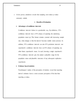 Estimation 15
 At low power, simulation reveals that sampling error makes p-values
extremely volatile.
 Benefits of Estimation
 Advantages of confidence intervals:
Confidence intervals behave in a predictable way. By definition, 95%
confidence intervals have a 95% chance of capturing the underlying
population mean (μ). This feature remains constant with increasing sample
size; what changes is that the interval becomes smaller (more precise). In
addition, 95% confidence intervals are also 83% prediction intervals: one
experiment's confidence intervals have an 83% chance of capturing any
other future experiment's mean. As such, knowing a single experiment's
95% confidence intervals give the analyst a plausible range for the
population mean and plausible outcomes of any subsequent replication
experiments.
 Evidence based statistics
Psychological studies of the perception of statistics reveal that reporting
interval estimates leaves a more accurate perception of the data than
reporting p-values.
 