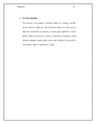 Estimation 16
 Precision planning
The precision of an estimate is formally defined as 1/variance, and like
power, increases (improves) with increasing sample size. Like power, a
high level of precision is expensive; research grant applications would
ideally include precision/cost analyses. Proponents of estimation believe
precision planning should replace power since statistical power itself is
conceptually linked to significance testing.
 