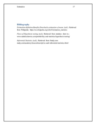 Estimation 17
Bibliography
Estimation definition,Benefits,Drawbacks,estimation of mean. (n.d.). Retrieved
from Wikipedia: https://en.wikipedia.org/wiki/Estimation_statistics
Flaws of Hypothesis testing. (n.d.). Retrieved from statistics show to.:
www.statisticshowto.com/probability-and-statistics/hypothesis-testing/
Inferential Statistics. (n.d.). Retrieved from Study.com:
study.com/academy/lesson/descriptive-and-inferential-statistics.html
 