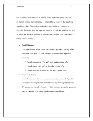 Estimation 6
size calculated from data used as estimate of the population effect size) and
an interval estimate that summarizes a range of likely values of the underlying
population effect. Proponents of estimation see reporting a p-value as an
unhelpful distraction from the important business of reporting an effect size with
its confidence intervals, and believe that estimation should replace significance
testing for data analysis.
 Point Estimate:
Point estimates are single points that estimates parameter directly which
serve as a "best guess" or "best estimate" of an unknown population
parameter.
 Sample proportion pˆ(“p hat”) is the point estimate of p
 Sample mean x (“x bar”) is the point estimate of μ
 Sample standard deviation s is the point estimate of σ
 Interval Estimate:
Interval estimation is the use of sample data to calculate an interval of plausible
values of an unknown population parameter this is in contrast to point estimation.
We estimate an interval of statistics within which the population parameter
may be expected to lie with a certain degree of confidence.
 