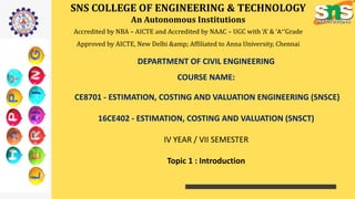 SNS COLLEGE OF ENGINEERING & TECHNOLOGY
An Autonomous Institutions
Accredited by NBA – AICTE and Accredited by NAAC – UGC with ‘A’ & ‘A+’Grade
Approved by AICTE, New Delhi &amp; Affiliated to Anna University, Chennai
DEPARTMENT OF CIVIL ENGINEERING
COURSE NAME:
CE8701 - ESTIMATION, COSTING AND VALUATION ENGINEERING (SNSCE)
16CE402 - ESTIMATION, COSTING AND VALUATION (SNSCT)
IV YEAR / VII SEMESTER
Topic 1 : Introduction
 