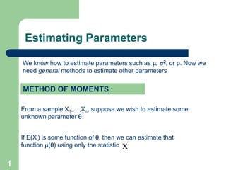 1
METHOD OF MOMENTS :
If E(Xi) is some function of , then we can estimate that
function () using only the statistic x
We know how to estimate parameters such as , 2, or p. Now we
need general methods to estimate other parameters
From a sample X1,…,Xn, suppose we wish to estimate some
unknown parameter 
Estimating Parameters
 