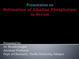 Presentation on
Estimation of Alkaline Phosphatase
in Serum
Presented by:
Dr. Monika Jangid,
Assistant Professor,
Dept. of Chemistry , Pacific University, Udaipur
 