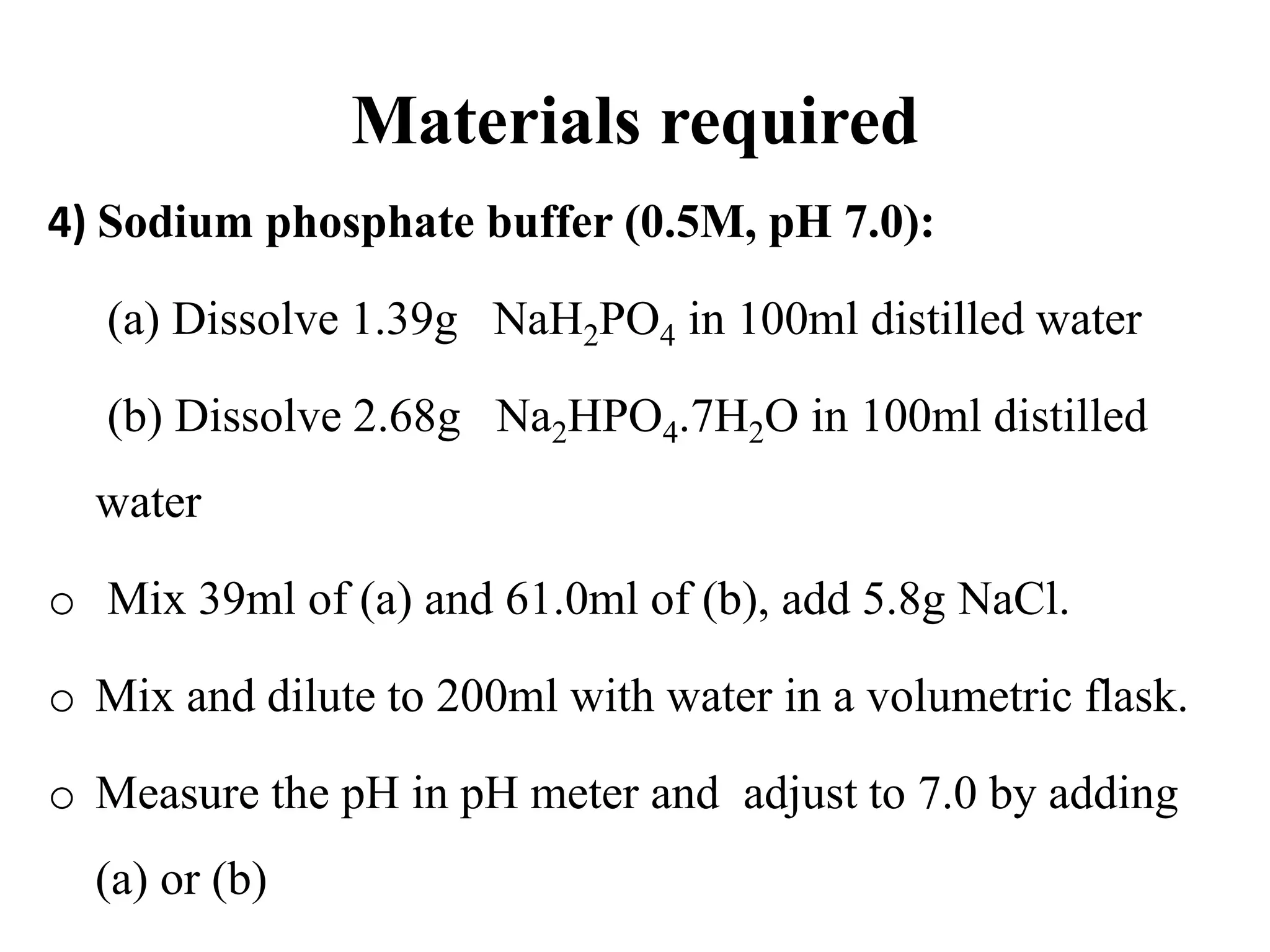 Materials required
4) Sodium phosphate buffer (0.5M, pH 7.0):
(a) Dissolve 1.39g NaH2PO4 in 100ml distilled water
(b) Dissolve 2.68g Na2HPO4.7H2O in 100ml distilled
water
o Mix 39ml of (a) and 61.0ml of (b), add 5.8g NaCl.
o Mix and dilute to 200ml with water in a volumetric flask.
o Measure the pH in pH meter and adjust to 7.0 by adding
(a) or (b)
 