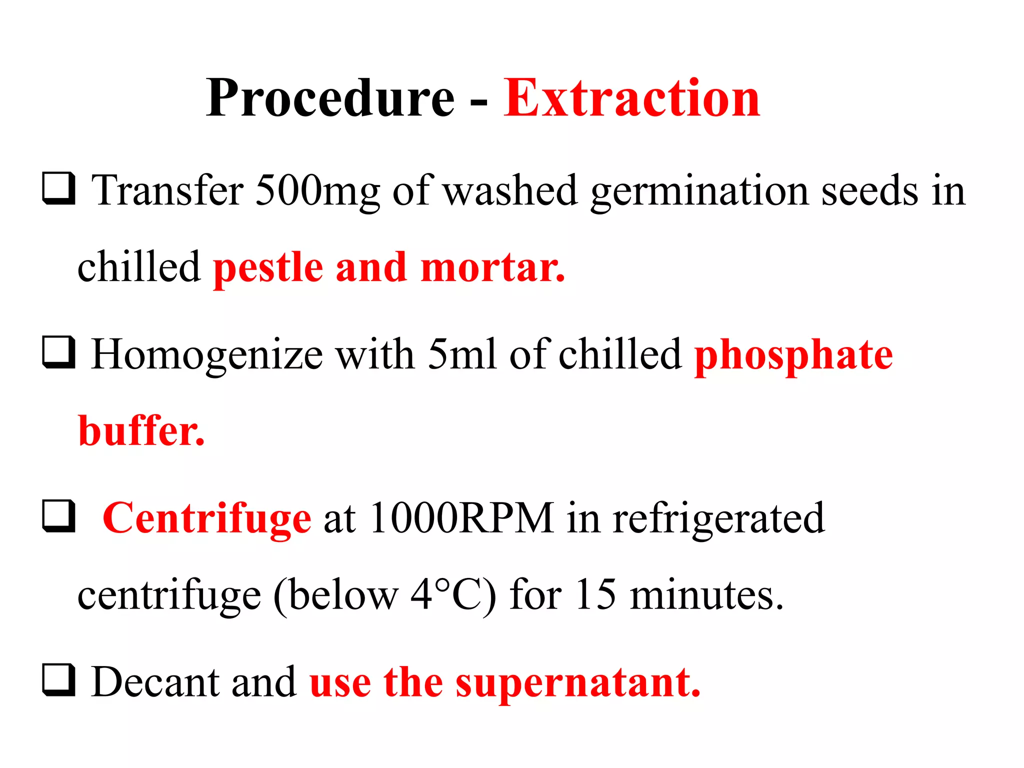Procedure - Extraction
 Transfer 500mg of washed germination seeds in
chilled pestle and mortar.
 Homogenize with 5ml of chilled phosphate
buffer.
 Centrifuge at 1000RPM in refrigerated
centrifuge (below 4°C) for 15 minutes.
 Decant and use the supernatant.
 