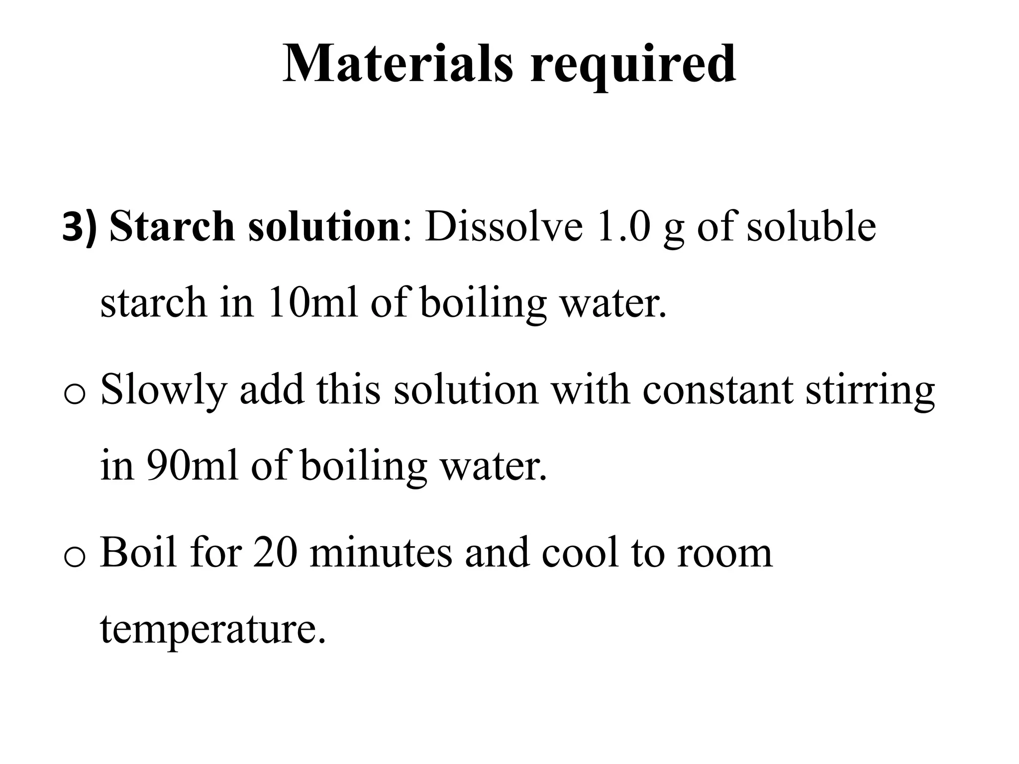 Materials required
3) Starch solution: Dissolve 1.0 g of soluble
starch in 10ml of boiling water.
o Slowly add this solution with constant stirring
in 90ml of boiling water.
o Boil for 20 minutes and cool to room
temperature.
 