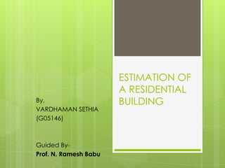 ESTIMATION OF
                       A RESIDENTIAL
By,                    BUILDING
VARDHAMAN SETHIA
(G05146)



Guided By-
Prof. N. Ramesh Babu
 