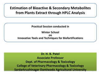 Estimation of Bioactive & Secondary Metabolites
from Plants Extract through HPLC Analysis
1
Practical Session conducted in
Winter School
on
Innovative Tools and Techniques for Biofortifications
Dr. H. B. Patel
Associate Professor
Dept. of Pharmacology & Toxicology
College of Veterinary Pharmacology & Toxicology
Sardarkrushinagar Dantiwada Agricultural University
 