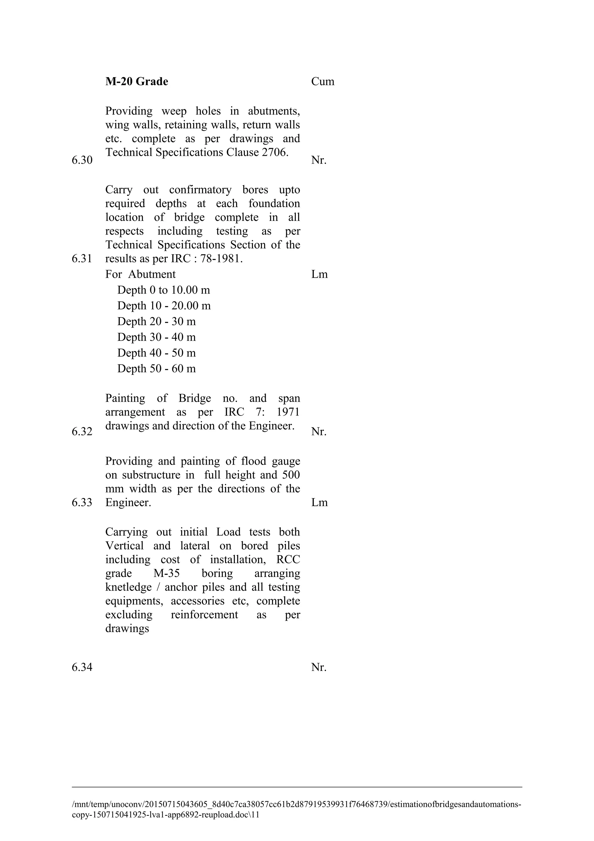 M-20 Grade Cum
6.30
Providing weep holes in abutments,
wing walls, retaining walls, return walls
etc. complete as per drawings and
Technical Specifications Clause 2706.
Nr.
6.31
Carry out confirmatory bores upto
required depths at each foundation
location of bridge complete in all
respects including testing as per
Technical Specifications Section of the
results as per IRC : 78-1981.
For Abutment Lm
Depth 0 to 10.00 m
Depth 10 - 20.00 m
Depth 20 - 30 m
Depth 30 - 40 m
Depth 40 - 50 m
Depth 50 - 60 m
6.32
Painting of Bridge no. and span
arrangement as per IRC 7: 1971
drawings and direction of the Engineer. Nr.
6.33
Providing and painting of flood gauge
on substructure in full height and 500
mm width as per the directions of the
Engineer. Lm
6.34
Carrying out initial Load tests both
Vertical and lateral on bored piles
including cost of installation, RCC
grade M-35 boring arranging
knetledge / anchor piles and all testing
equipments, accessories etc, complete
excluding reinforcement as per
drawings
Nr.
/mnt/temp/unoconv/20150715043605_8d40c7ca38057cc61b2d87919539931f76468739/estimationofbridgesandautomations-
copy-150715041925-lva1-app6892-reupload.doc11
 
