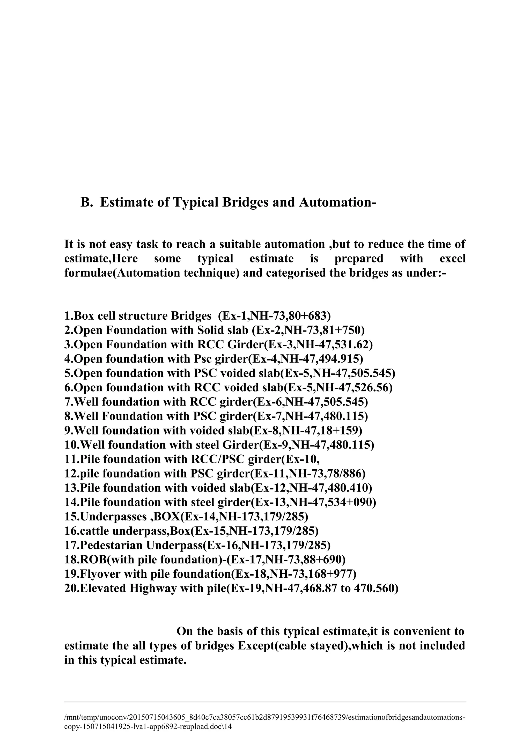 B. Estimate of Typical Bridges and Automation-
It is not easy task to reach a suitable automation ,but to reduce the time of
estimate,Here some typical estimate is prepared with excel
formulae(Automation technique) and categorised the bridges as under:-
1.Box cell structure Bridges (Ex-1,NH-73,80+683)
2.Open Foundation with Solid slab (Ex-2,NH-73,81+750)
3.Open Foundation with RCC Girder(Ex-3,NH-47,531.62)
4.Open foundation with Psc girder(Ex-4,NH-47,494.915)
5.Open foundation with PSC voided slab(Ex-5,NH-47,505.545)
6.Open foundation with RCC voided slab(Ex-5,NH-47,526.56)
7.Well foundation with RCC girder(Ex-6,NH-47,505.545)
8.Well Foundation with PSC girder(Ex-7,NH-47,480.115)
9.Well foundation with voided slab(Ex-8,NH-47,18+159)
10.Well foundation with steel Girder(Ex-9,NH-47,480.115)
11.Pile foundation with RCC/PSC girder(Ex-10,
12.pile foundation with PSC girder(Ex-11,NH-73,78/886)
13.Pile foundation with voided slab(Ex-12,NH-47,480.410)
14.Pile foundation with steel girder(Ex-13,NH-47,534+090)
15.Underpasses ,BOX(Ex-14,NH-173,179/285)
16.cattle underpass,Box(Ex-15,NH-173,179/285)
17.Pedestarian Underpass(Ex-16,NH-173,179/285)
18.ROB(with pile foundation)-(Ex-17,NH-73,88+690)
19.Flyover with pile foundation(Ex-18,NH-73,168+977)
20.Elevated Highway with pile(Ex-19,NH-47,468.87 to 470.560)
On the basis of this typical estimate,it is convenient to
estimate the all types of bridges Except(cable stayed),which is not included
in this typical estimate.
/mnt/temp/unoconv/20150715043605_8d40c7ca38057cc61b2d87919539931f76468739/estimationofbridgesandautomations-
copy-150715041925-lva1-app6892-reupload.doc14
 