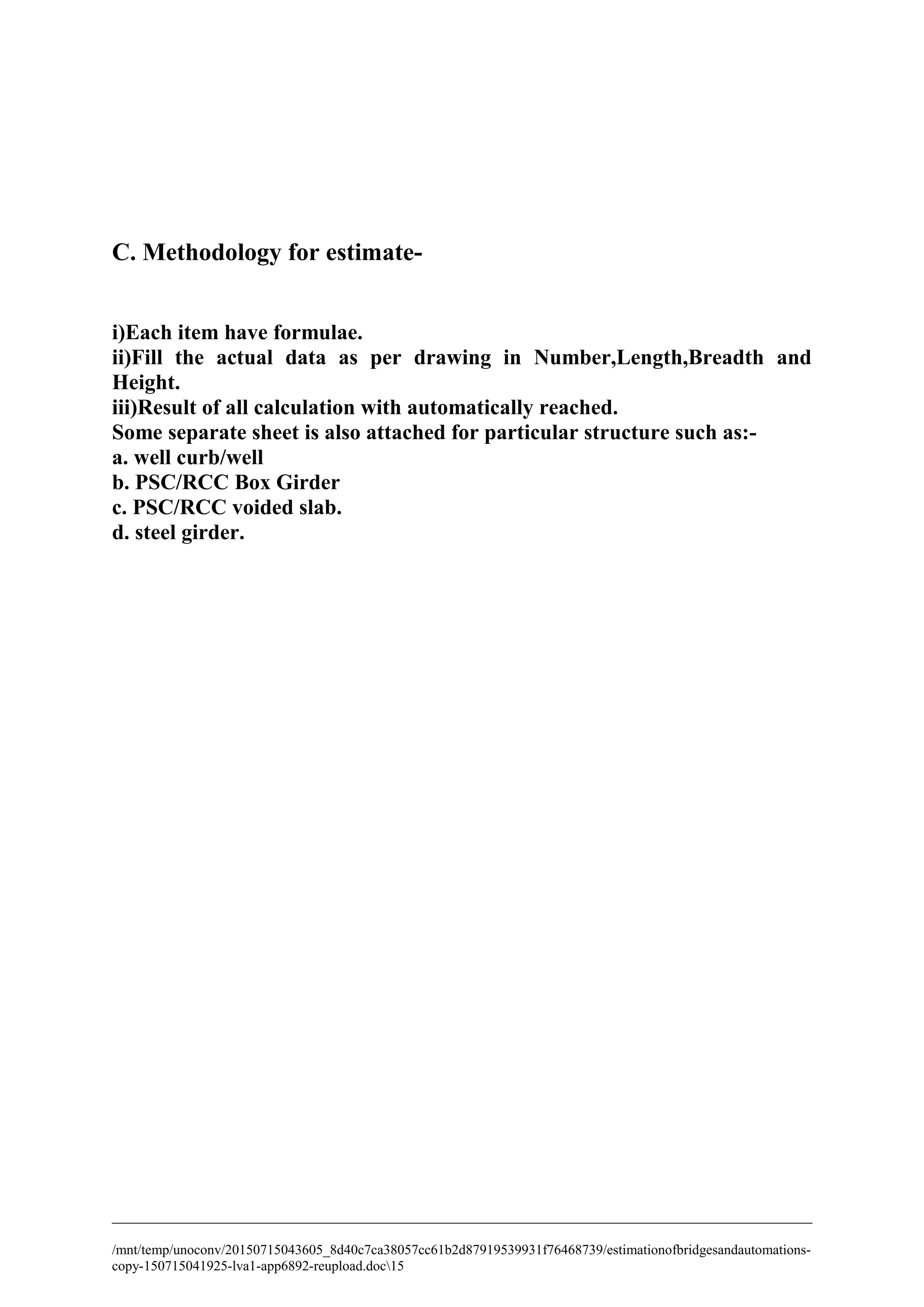 C. Methodology for estimate-
i)Each item have formulae.
ii)Fill the actual data as per drawing in Number,Length,Breadth and
Height.
iii)Result of all calculation with automatically reached.
Some separate sheet is also attached for particular structure such as:-
a. well curb/well
b. PSC/RCC Box Girder
c. PSC/RCC voided slab.
d. steel girder.
/mnt/temp/unoconv/20150715043605_8d40c7ca38057cc61b2d87919539931f76468739/estimationofbridgesandautomations-
copy-150715041925-lva1-app6892-reupload.doc15
 