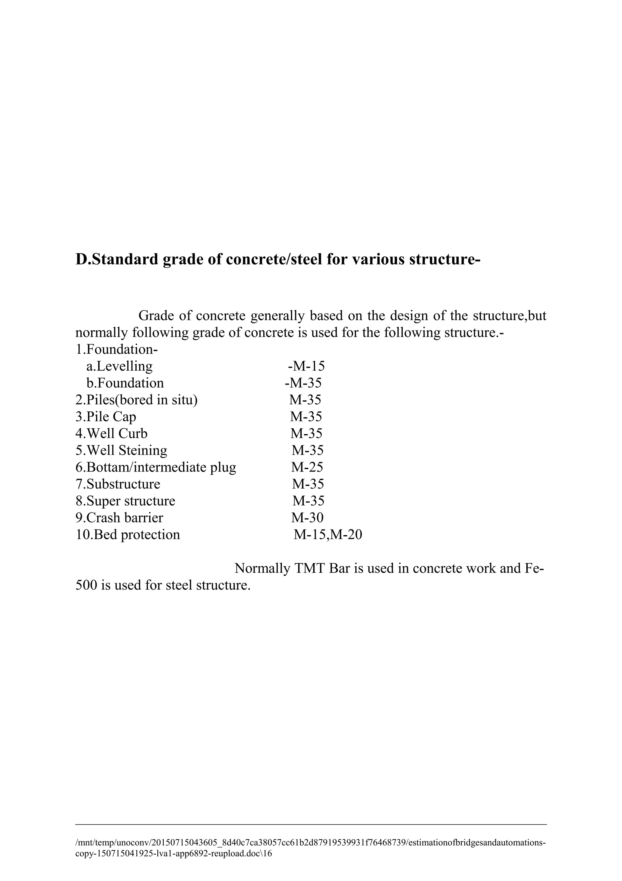 D.Standard grade of concrete/steel for various structure-
Grade of concrete generally based on the design of the structure,but
normally following grade of concrete is used for the following structure.-
1.Foundation-
a.Levelling -M-15
b.Foundation -M-35
2.Piles(bored in situ) M-35
3.Pile Cap M-35
4.Well Curb M-35
5.Well Steining M-35
6.Bottam/intermediate plug M-25
7.Substructure M-35
8.Super structure M-35
9.Crash barrier M-30
10.Bed protection M-15,M-20
Normally TMT Bar is used in concrete work and Fe-
500 is used for steel structure.
/mnt/temp/unoconv/20150715043605_8d40c7ca38057cc61b2d87919539931f76468739/estimationofbridgesandautomations-
copy-150715041925-lva1-app6892-reupload.doc16
 