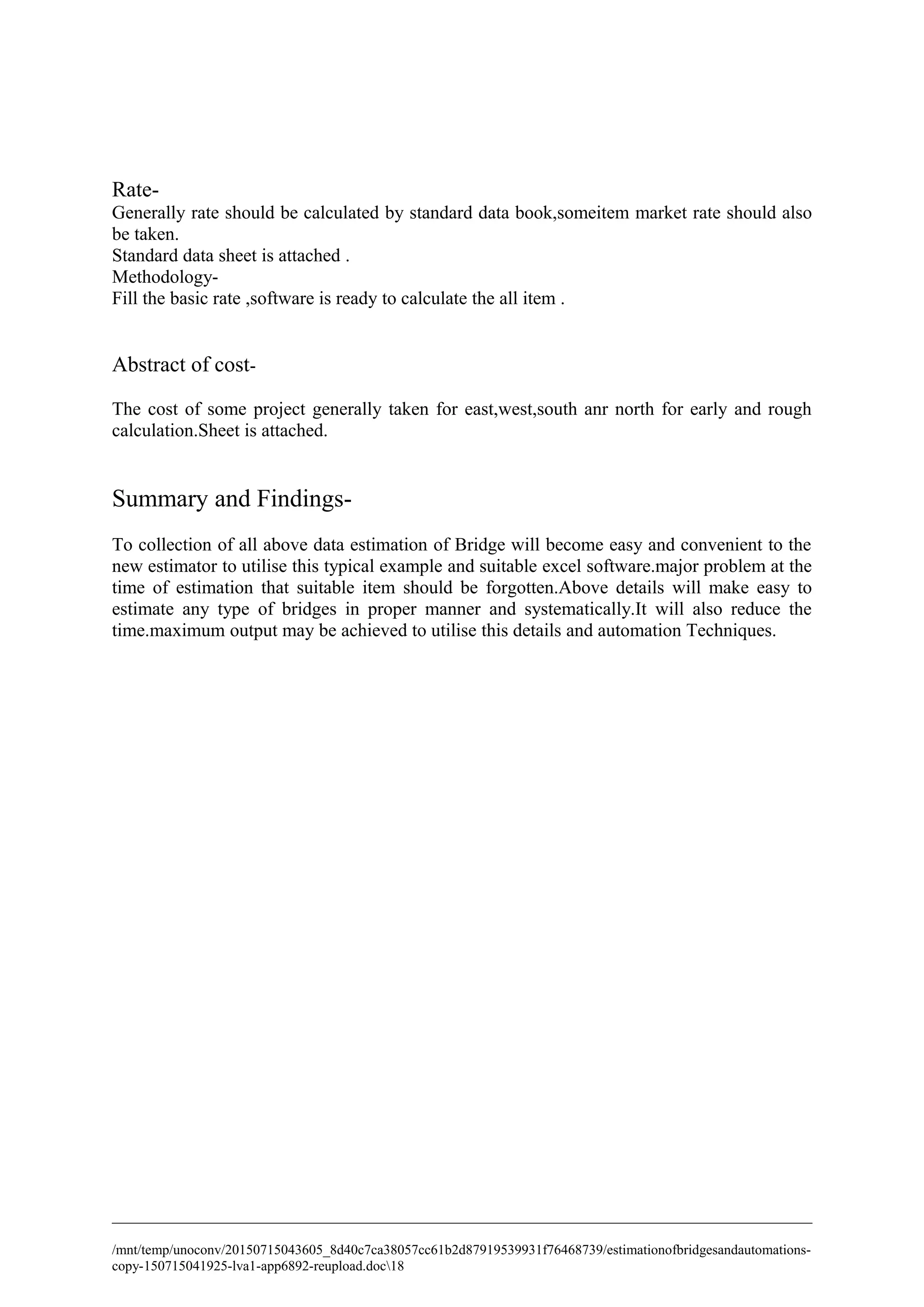 Rate-
Generally rate should be calculated by standard data book,someitem market rate should also
be taken.
Standard data sheet is attached .
Methodology-
Fill the basic rate ,software is ready to calculate the all item .
Abstract of cost-
The cost of some project generally taken for east,west,south anr north for early and rough
calculation.Sheet is attached.
Summary and Findings-
To collection of all above data estimation of Bridge will become easy and convenient to the
new estimator to utilise this typical example and suitable excel software.major problem at the
time of estimation that suitable item should be forgotten.Above details will make easy to
estimate any type of bridges in proper manner and systematically.It will also reduce the
time.maximum output may be achieved to utilise this details and automation Techniques.
/mnt/temp/unoconv/20150715043605_8d40c7ca38057cc61b2d87919539931f76468739/estimationofbridgesandautomations-
copy-150715041925-lva1-app6892-reupload.doc18
 