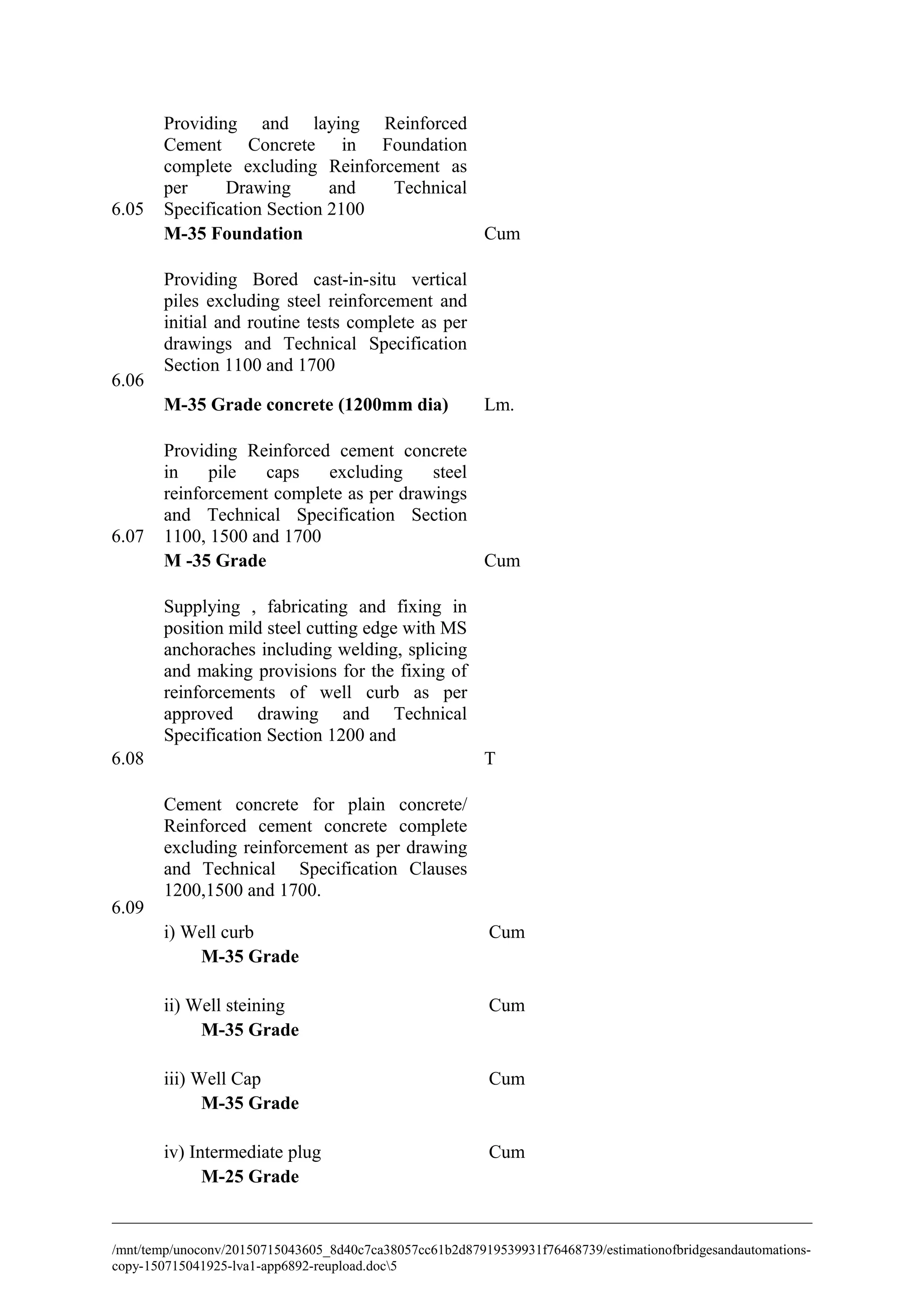 6.05
Providing and laying Reinforced
Cement Concrete in Foundation
complete excluding Reinforcement as
per Drawing and Technical
Specification Section 2100
M-35 Foundation Cum
6.06
Providing Bored cast-in-situ vertical
piles excluding steel reinforcement and
initial and routine tests complete as per
drawings and Technical Specification
Section 1100 and 1700
M-35 Grade concrete (1200mm dia) Lm.
6.07
Providing Reinforced cement concrete
in pile caps excluding steel
reinforcement complete as per drawings
and Technical Specification Section
1100, 1500 and 1700
M -35 Grade Cum
6.08
Supplying , fabricating and fixing in
position mild steel cutting edge with MS
anchoraches including welding, splicing
and making provisions for the fixing of
reinforcements of well curb as per
approved drawing and Technical
Specification Section 1200 and
T
6.09
Cement concrete for plain concrete/
Reinforced cement concrete complete
excluding reinforcement as per drawing
and Technical Specification Clauses
1200,1500 and 1700.
i) Well curb Cum
M-35 Grade
ii) Well steining Cum
M-35 Grade
iii) Well Cap Cum
M-35 Grade
iv) Intermediate plug Cum
M-25 Grade
/mnt/temp/unoconv/20150715043605_8d40c7ca38057cc61b2d87919539931f76468739/estimationofbridgesandautomations-
copy-150715041925-lva1-app6892-reupload.doc5
 