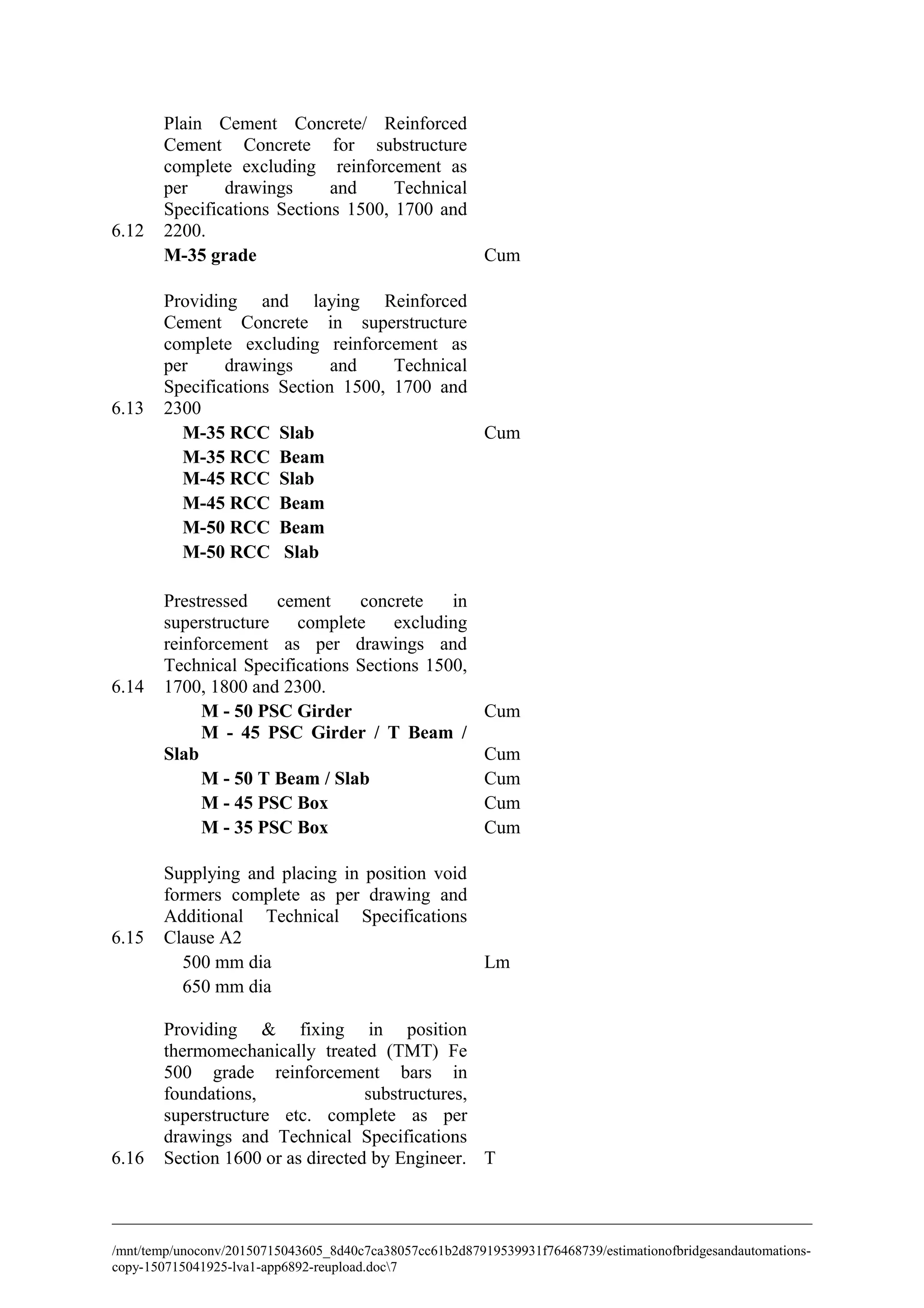 6.12
Plain Cement Concrete/ Reinforced
Cement Concrete for substructure
complete excluding reinforcement as
per drawings and Technical
Specifications Sections 1500, 1700 and
2200.
M-35 grade Cum
6.13
Providing and laying Reinforced
Cement Concrete in superstructure
complete excluding reinforcement as
per drawings and Technical
Specifications Section 1500, 1700 and
2300
M-35 RCC Slab Cum
M-35 RCC Beam
M-45 RCC Slab
M-45 RCC Beam
M-50 RCC Beam
M-50 RCC Slab
6.14
Prestressed cement concrete in
superstructure complete excluding
reinforcement as per drawings and
Technical Specifications Sections 1500,
1700, 1800 and 2300.
M - 50 PSC Girder Cum
M - 45 PSC Girder / T Beam /
Slab Cum
M - 50 T Beam / Slab Cum
M - 45 PSC Box Cum
M - 35 PSC Box Cum
6.15
Supplying and placing in position void
formers complete as per drawing and
Additional Technical Specifications
Clause A2
500 mm dia Lm
650 mm dia
6.16
Providing & fixing in position
thermomechanically treated (TMT) Fe
500 grade reinforcement bars in
foundations, substructures,
superstructure etc. complete as per
drawings and Technical Specifications
Section 1600 or as directed by Engineer. T
/mnt/temp/unoconv/20150715043605_8d40c7ca38057cc61b2d87919539931f76468739/estimationofbridgesandautomations-
copy-150715041925-lva1-app6892-reupload.doc7
 