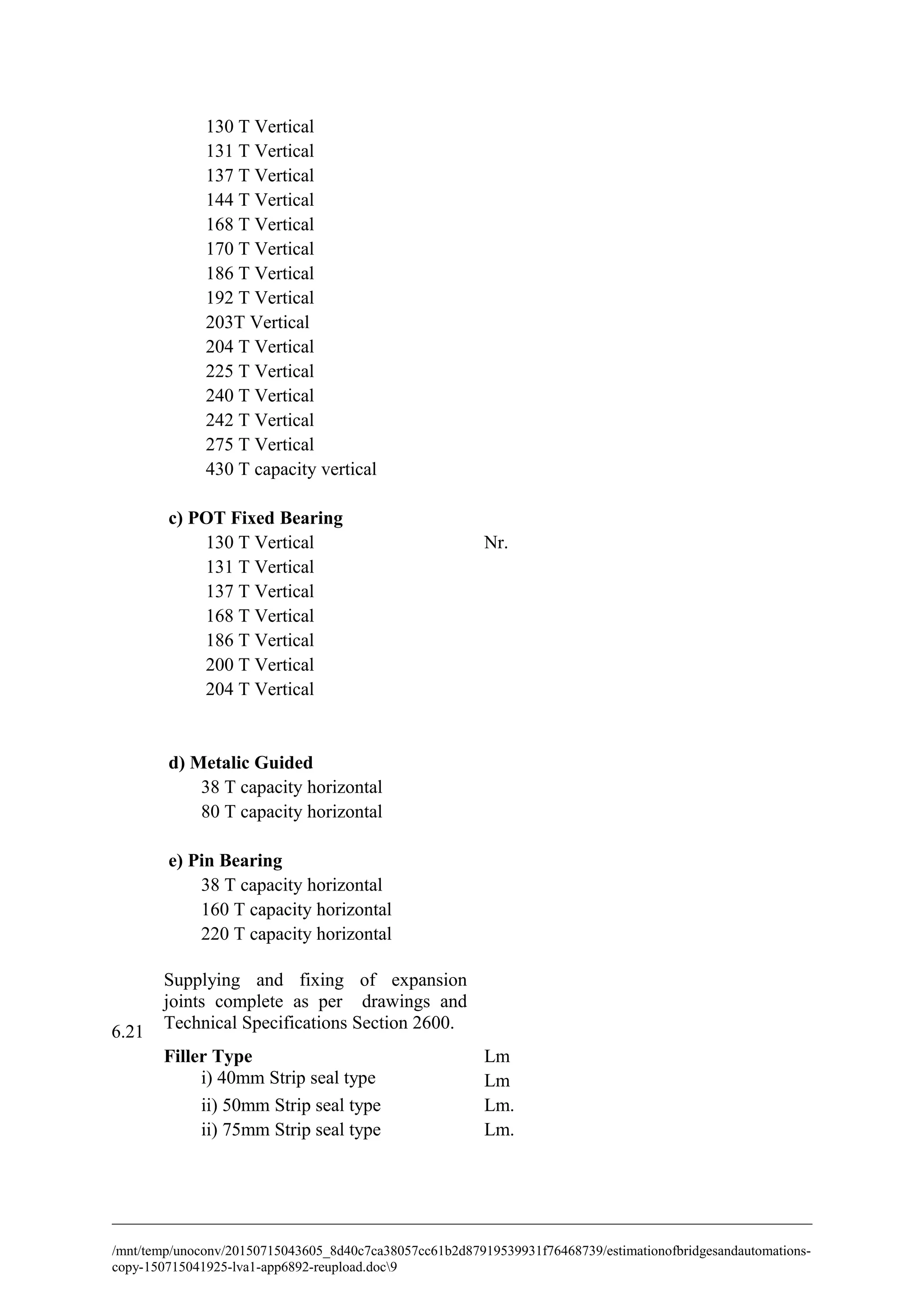 130 T Vertical
131 T Vertical
137 T Vertical
144 T Vertical
168 T Vertical
170 T Vertical
186 T Vertical
192 T Vertical
203T Vertical
204 T Vertical
225 T Vertical
240 T Vertical
242 T Vertical
275 T Vertical
430 T capacity vertical
c) POT Fixed Bearing
130 T Vertical Nr.
131 T Vertical
137 T Vertical
168 T Vertical
186 T Vertical
200 T Vertical
204 T Vertical
d) Metalic Guided
38 T capacity horizontal
80 T capacity horizontal
e) Pin Bearing
38 T capacity horizontal
160 T capacity horizontal
220 T capacity horizontal
6.21
Supplying and fixing of expansion
joints complete as per drawings and
Technical Specifications Section 2600.
Filler Type Lm
i) 40mm Strip seal type Lm
ii) 50mm Strip seal type Lm.
ii) 75mm Strip seal type Lm.
/mnt/temp/unoconv/20150715043605_8d40c7ca38057cc61b2d87919539931f76468739/estimationofbridgesandautomations-
copy-150715041925-lva1-app6892-reupload.doc9
 