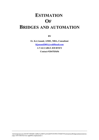 ESTIMATION
OF
BRIDGES AND AUTOMATION
BY
Er. K.J.Anand, AMIE, MBA, Consultant
Kjanand2001@rediffmail.com
A VALUABLE JOURNEY
Contact-9204783656
/mnt/temp/unoconv/20150715043605_8d40c7ca38057cc61b2d87919539931f76468739/estimationofbridgesandautomations-
copy-150715041925-lva1-app6892-reupload.doc1
 