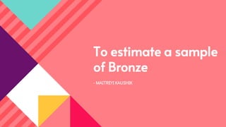 To estimate a sample
of Bronze
- MAITREYI KAUSHIK
 