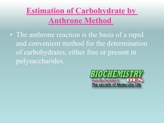 Estimation of Carbohydrate by 
Anthrone Method 
• The anthrone reaction is the basis of a rapid 
and convenient method for the determination 
of carbohydrates, either free or present in 
polysaccharides. 
 