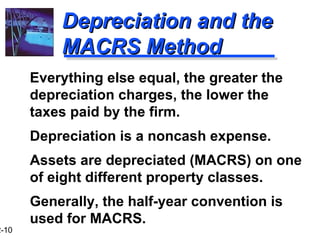 12-10 
DDeepprreecciiaattiioonn aanndd tthhee 
MMAACCRRSS MMeetthhoodd 
 Everything else equal, the greater the 
depreciation charges, the lower the 
taxes paid by the firm. 
 Depreciation is a noncash expense. 
 Assets are depreciated (MACRS) on one 
of eight different property classes. 
 Generally, the half-year convention is 
used for MACRS. 
 