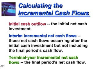 12-12 
CCaallccuullaattiinngg tthhee 
IInnccrreemmeennttaall CCaasshh FFlloowwss 
IInniittiiaall ccaasshh oouuttffllooww -- the initial net cash 
investment. 
IInntteerriimm iinnccrreemmeennttaall nneett ccaasshh fflloowwss -- 
those net cash flows occurring after the 
initial cash investment but not including 
the final period’s cash flow. 
TTeerrmmiinnaall--yyeeaarr iinnccrreemmeennttaall nneett ccaasshh 
fflloowwss -- the final period’s net cash flow. 
 
