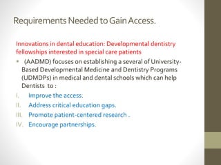 RequirementsNeededtoGainAccess.
Innovations in dental education: Developmental dentistry
fellowships interested in special care patients
 (AADMD) focuses on establishing a several of University-
Based Developmental Medicine and Dentistry Programs
(UDMDPs) in medical and dental schools which can help
Dentists to :
I. Improve the access.
II. Address critical education gaps.
III. Promote patient-centered research .
IV. Encourage partnerships.
 