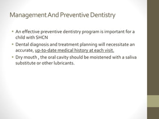 ManagementAndPreventiveDentistry
 An effective preventive dentistry program is important for a
child with SHCN
 Dental diagnosis and treatment planning will necessitate an
accurate, up-to-date medical history at each visit.
 Dry mouth , the oral cavity should be moistened with a saliva
substitute or other lubricants.
 