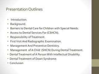 PresentationOutlines
 Introduction.
 Background.
 Barriers to Dental Care for Children with Special Needs.
 Access to Dental Services For (CSHCN).
 Responsibility ofTreatment.
 FirstVisit And Radiographic Examination.
 Management And Preventive Dentistry.
 Management of A Child (SHCN) During DentalTreatment.
 DentalTreatment of A Person With Intellectual Disability.
 DentalTreatment of Down Syndrome.
 Conclusion
 